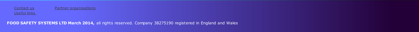 
Contact us               	 Partner organisations           
Useful links                
    
      FOOD SAFETY SYSTEMS LTD March 2014, all rights reserved. Company 38275190 registered in England and Wales
         
