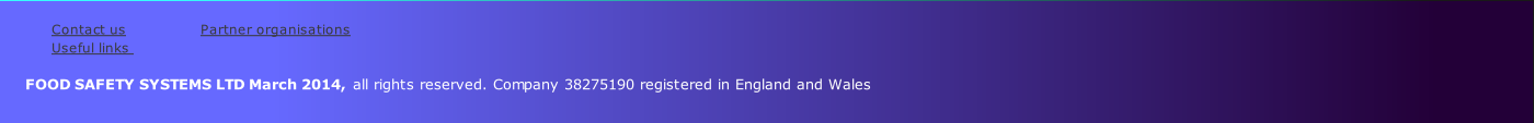 
Contact us               	 Partner organisations           
Useful links                
    
      FOOD SAFETY SYSTEMS LTD March 2014, all rights reserved. Company 38275190 registered in England and Wales
         
