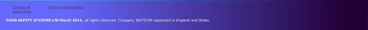 
Contact us               	 Partner organisations           
Useful links                
    
      FOOD SAFETY SYSTEMS LTD March 2014, all rights reserved. Company 38275190 registered in England and Wales
         
