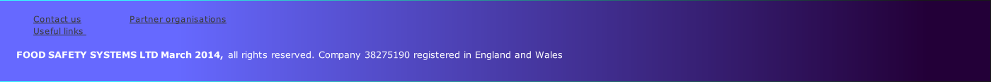 
Contact us               	 Partner organisations           
Useful links                
    
      FOOD SAFETY SYSTEMS LTD March 2014, all rights reserved. Company 38275190 registered in England and Wales
         
