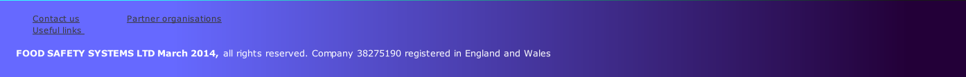 
Contact us               	 Partner organisations           
Useful links                
    
      FOOD SAFETY SYSTEMS LTD March 2014, all rights reserved. Company 38275190 registered in England and Wales
         

